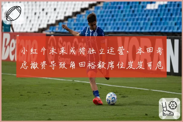 小红牛未来或将独立运营,本田考虑撤资导致角田裕毅席位岌岌可危