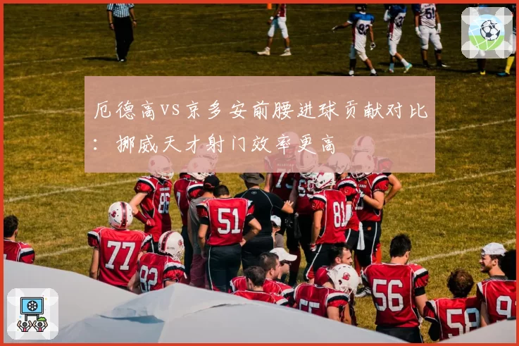 厄德高vs京多安前腰进球贡献对比：挪威天才射门效率更高