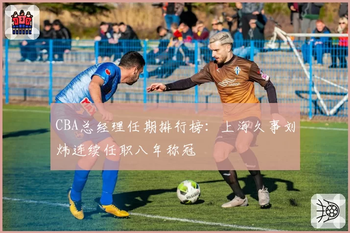 CBA总经理任期排行榜:上海久事刘炜连续任职八年称冠