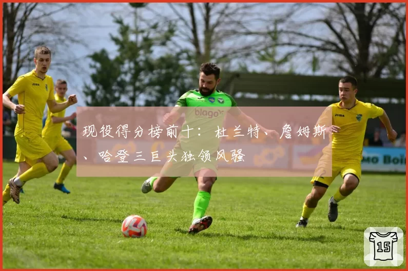 现役得分榜前十：杜兰特、詹姆斯、哈登三巨头独领风骚