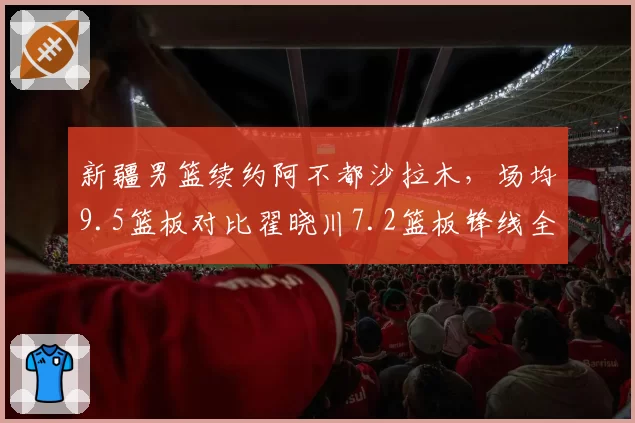 新疆男篮续约阿不都沙拉木，场均9.5篮板对比翟晓川7.2篮板锋线全能性领先