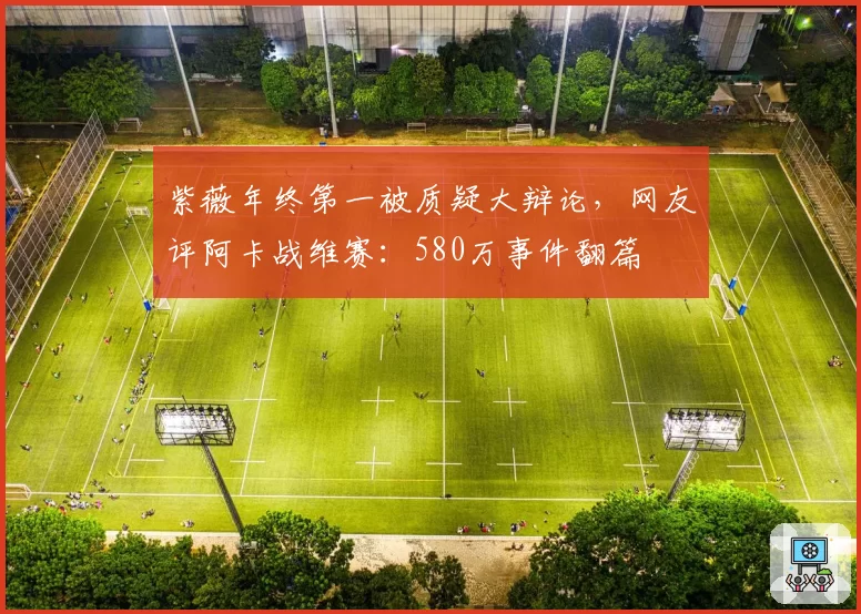 紫薇年终第一被质疑大辩论,网友评阿卡战维赛:580万事件翻篇